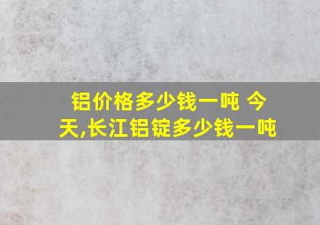 铝价格多少钱一吨 今天,长江铝锭多少钱一吨